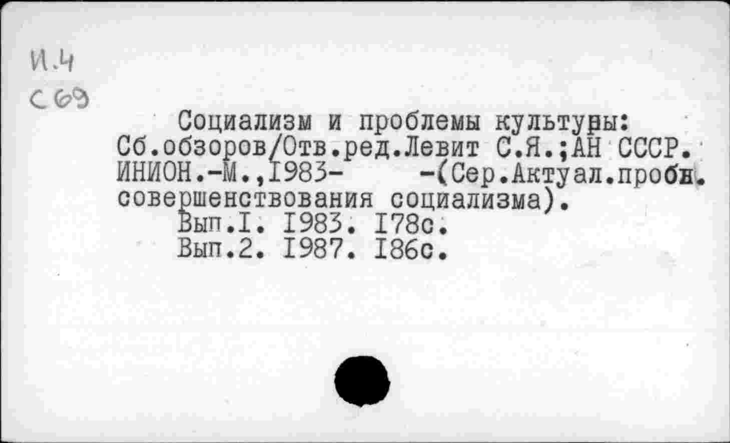 ﻿VI .4
С(ЬЪ
Социализм и проблемы культуры: Сб.обзоров/Отв.ред.Левит С.Я.;АН СССР. ИНИОН.-М.,1983-	-(Сер.Актуал.пробн.
совершенствования социализма).
Вып.1. 1983. 178с.
Вып.2. 1987. 186с.